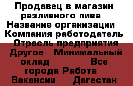 Продавец в магазин разливного пива › Название организации ­ Компания-работодатель › Отрасль предприятия ­ Другое › Минимальный оклад ­ 15 000 - Все города Работа » Вакансии   . Дагестан респ.,Дагестанские Огни г.